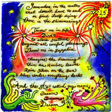 Last panel from The Dream by Casey Cyr, a limited edition hand-made book. The Dream by Casey CyrSomewhere in the center That doesn’t have to end or find itself dying There is the shimmering Throw me in life Dive to stars scattered Beyond all careful planning Throw me in sapphire Imagine the dreaming Thin as amber leaves Rain silver on the sun Blue under everything dark And the sky called my name Dream Dream Dream